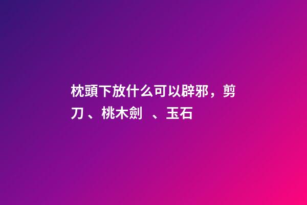 枕頭下放什么可以辟邪，剪刀、桃木劍、玉石